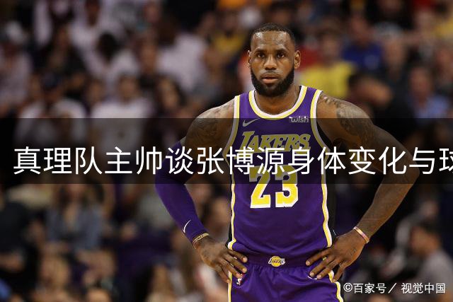 真理队主帅谈张博源身体变化与球员特质差异